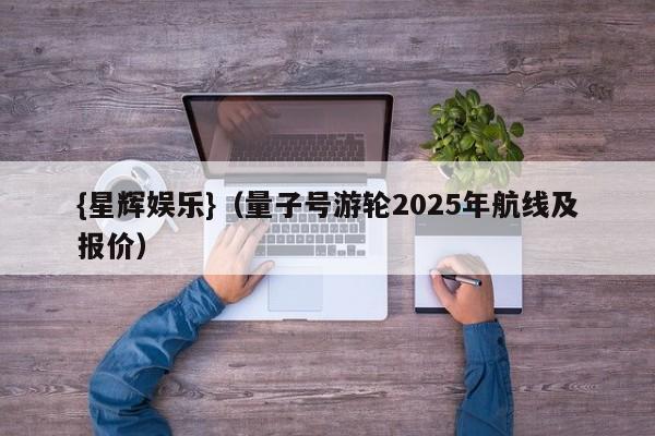 {星辉娱乐}(量子号游轮2025年航线及报价)