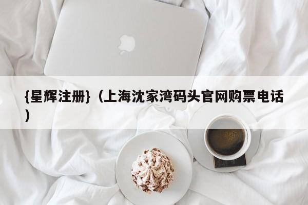 {星辉注册}(上海沈家湾码头官网购票电话)