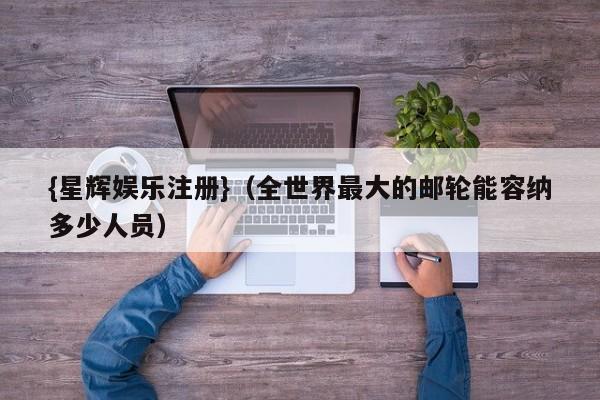 {星辉娱乐注册}(全世界最大的邮轮能容纳多少人员)