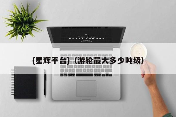 {星辉平台}(游轮最大多少吨级)