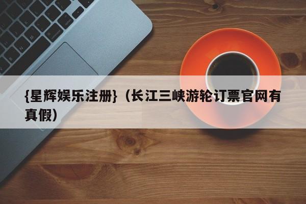 {星辉娱乐注册}(长江三峡游轮订票官网有真假)