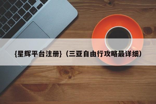 {星辉平台注册}(三亚自由行攻略最详细)