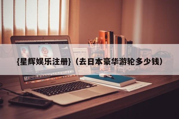 {星辉娱乐注册}(去日本豪华游轮多少钱)